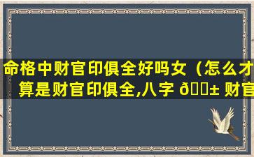 命格中财官印俱全好吗女（怎么才算是财官印俱全,八字 🐱 财官印俱全的女命）